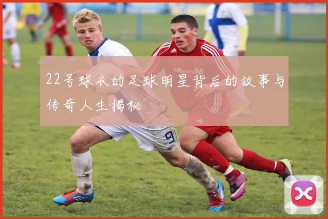 22号球衣的足球明星背后的故事与传奇人生揭秘