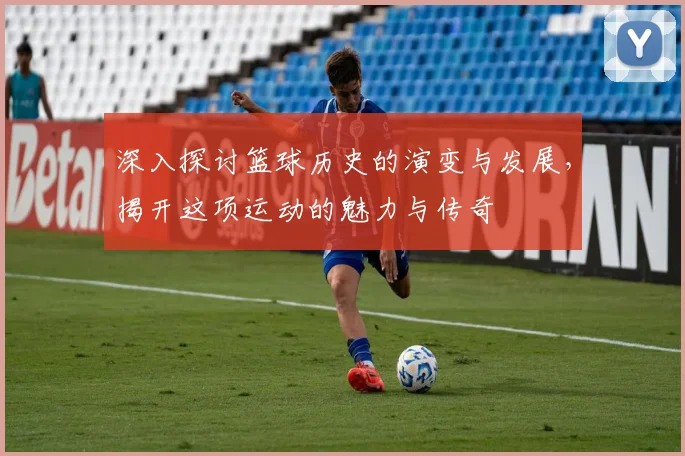 深入探讨篮球历史的演变与发展，揭开这项运动的魅力与传奇