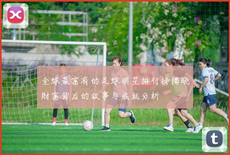 全球最富有的足球明星排行榜揭晓财富背后的故事与成就分析