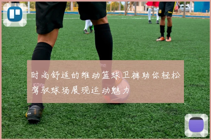 时尚舒适的维动篮球卫裤助你轻松驾驭球场展现运动魅力