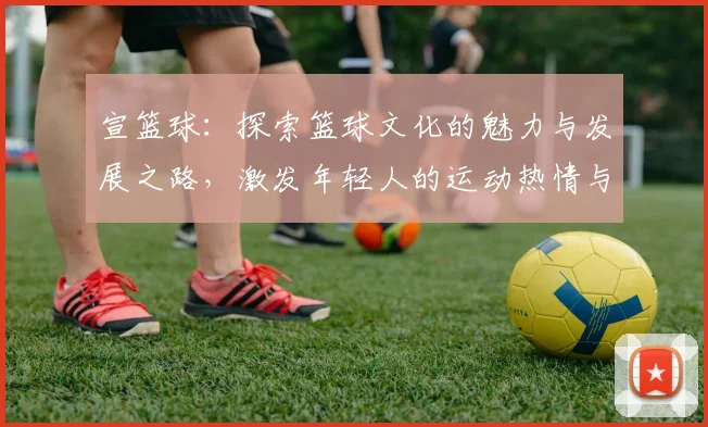 宣篮球：探索篮球文化的魅力与发展之路，激发年轻人的运动热情与团队精神