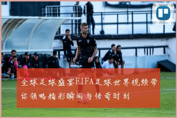 全球足球盛宴FIFA足球世界视频带你领略精彩瞬间与传奇时刻