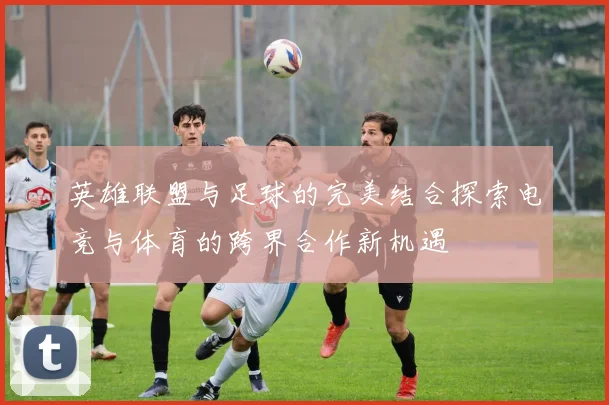 英雄联盟与足球的完美结合探索电竞与体育的跨界合作新机遇