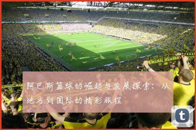 阿巴斯篮球的崛起与发展探索：从地方到国际的精彩旅程