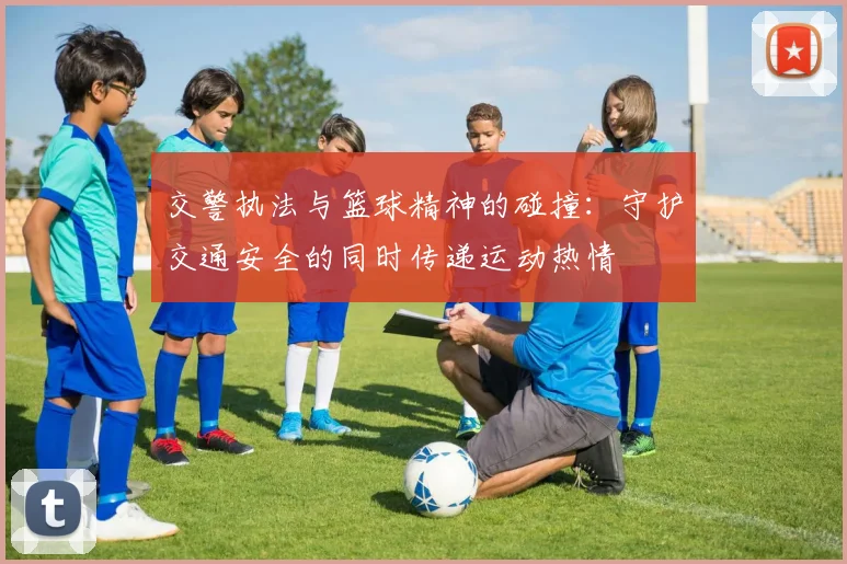 交警执法与篮球精神的碰撞：守护交通安全的同时传递运动热情