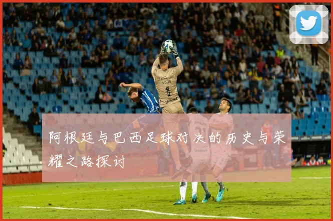 阿根廷与巴西足球对决的历史与荣耀之路探讨